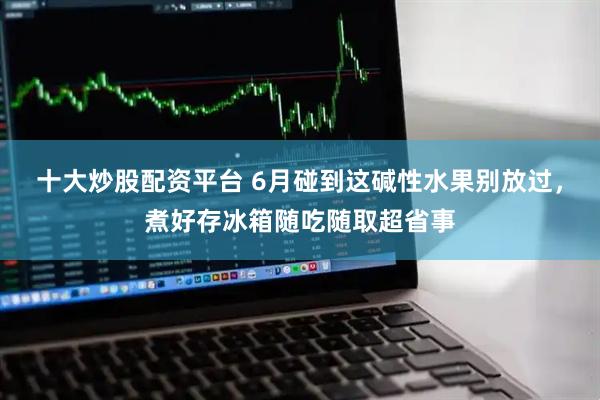 十大炒股配资平台 6月碰到这碱性水果别放过，煮好存冰箱随吃随取超省事