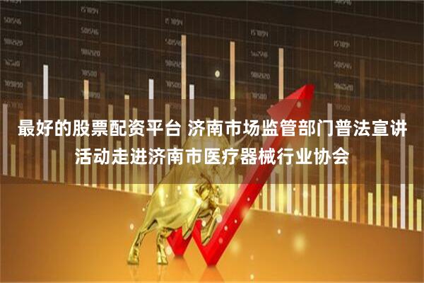最好的股票配资平台 济南市场监管部门普法宣讲活动走进济南市医疗器械行业协会