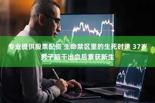 专业提供股票配资 生命禁区里的生死时速 37岁男子脑干出血后重获新生