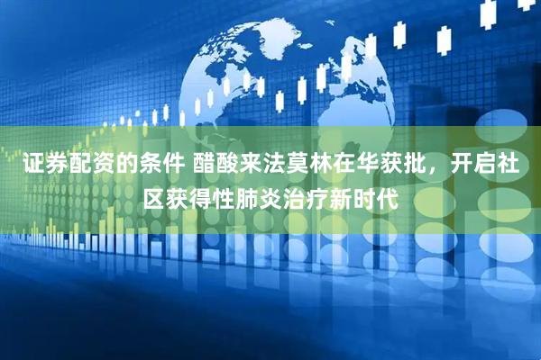 证券配资的条件 醋酸来法莫林在华获批，开启社区获得性肺炎治疗新时代