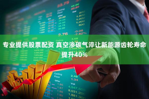 专业提供股票配资 真空渗碳气淬让新能源齿轮寿命提升40%