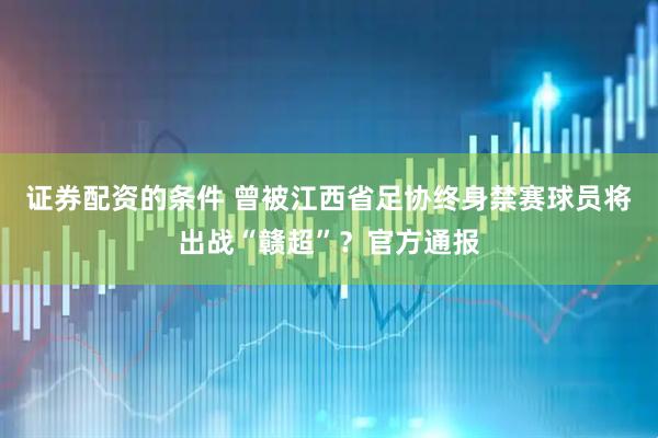 证券配资的条件 曾被江西省足协终身禁赛球员将出战“赣超”？官方通报