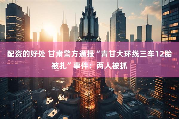 配资的好处 甘肃警方通报“青甘大环线三车12胎被扎”事件：两人被抓
