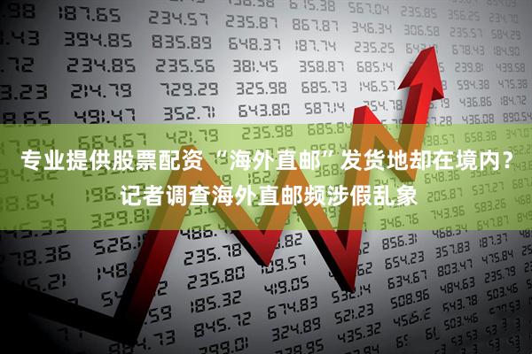 专业提供股票配资 “海外直邮”发货地却在境内？ 记者调查海外直邮频涉假乱象