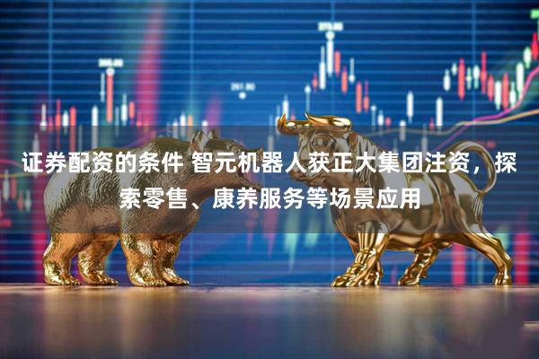 证券配资的条件 智元机器人获正大集团注资，探索零售、康养服务等场景应用