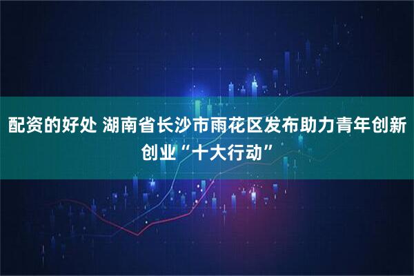 配资的好处 湖南省长沙市雨花区发布助力青年创新创业“十大行动”
