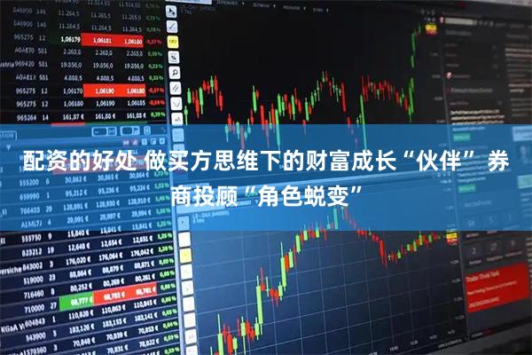 配资的好处 做买方思维下的财富成长“伙伴” 券商投顾“角色蜕变”