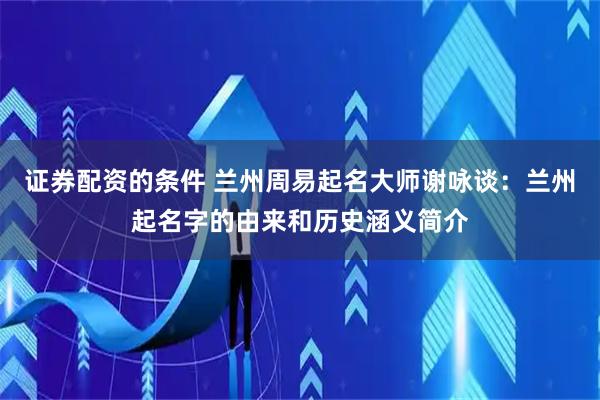 证券配资的条件 兰州周易起名大师谢咏谈：兰州起名字的由来和历史涵义简介