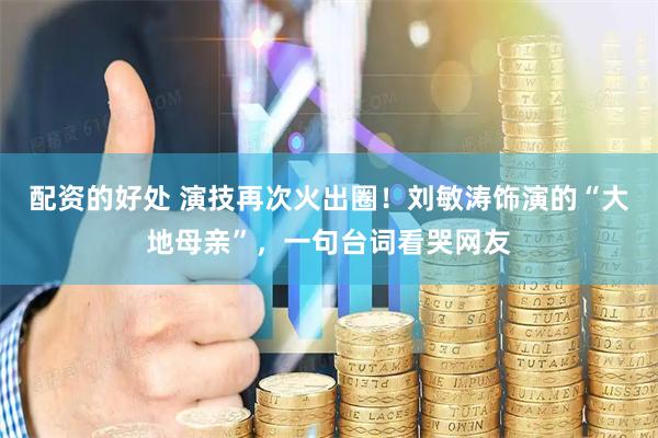 配资的好处 演技再次火出圈！刘敏涛饰演的“大地母亲”，一句台词看哭网友