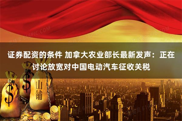 证券配资的条件 加拿大农业部长最新发声：正在讨论放宽对中国电动汽车征收关税