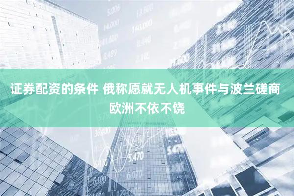 证券配资的条件 俄称愿就无人机事件与波兰磋商 欧洲不依不饶