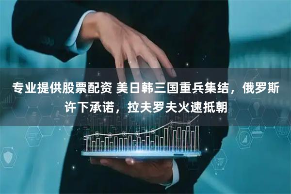 专业提供股票配资 美日韩三国重兵集结，俄罗斯许下承诺，拉夫罗夫火速抵朝