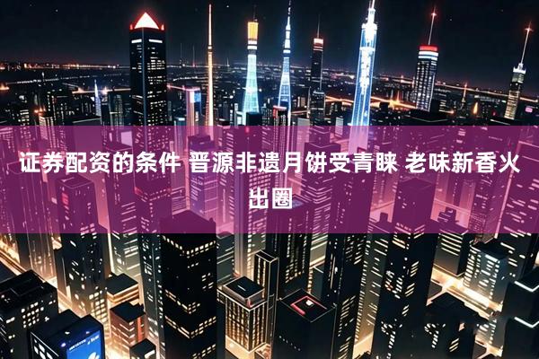 证券配资的条件 晋源非遗月饼受青睐 老味新香火出圈