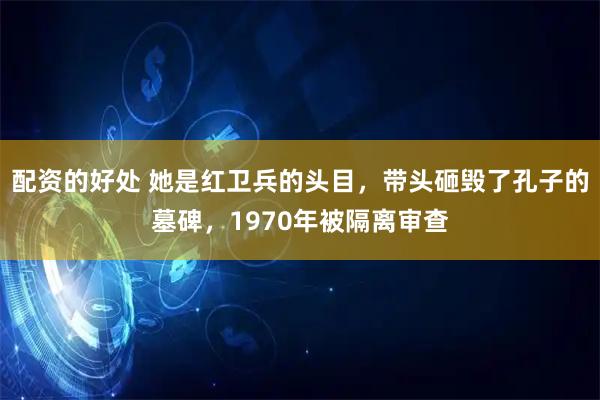 配资的好处 她是红卫兵的头目，带头砸毁了孔子的墓碑，1970年被隔离审查