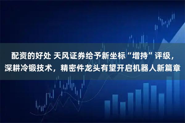 配资的好处 天风证券给予新坐标“增持”评级，深耕冷锻技术，精密件龙头有望开启机器人新篇章