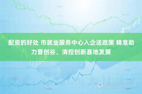 配资的好处 市就业服务中心入企送政策 精准助力晋创谷、清控创新基地发展